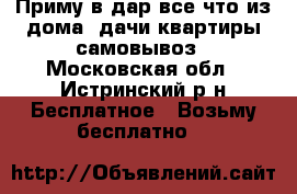 Приму в дар все что из дома,,дачи,квартиры самовывоз - Московская обл., Истринский р-н Бесплатное » Возьму бесплатно   